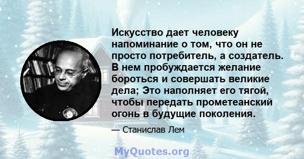 Искусство дает человеку напоминание о том, что он не просто потребитель, а создатель. В нем пробуждается желание бороться и совершать великие дела; Это наполняет его тягой, чтобы передать прометеанский огонь в будущие