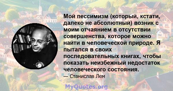 Мой пессимизм (который, кстати, далеко не абсолютный) возник с моим отчаянием в отсутствии совершенства, которое можно найти в человеческой природе. Я пытался в своих последовательных книгах, чтобы показать неизбежный