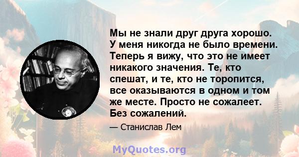 Мы не знали друг друга хорошо. У меня никогда не было времени. Теперь я вижу, что это не имеет никакого значения. Те, кто спешат, и те, кто не торопится, все оказываются в одном и том же месте. Просто не сожалеет. Без