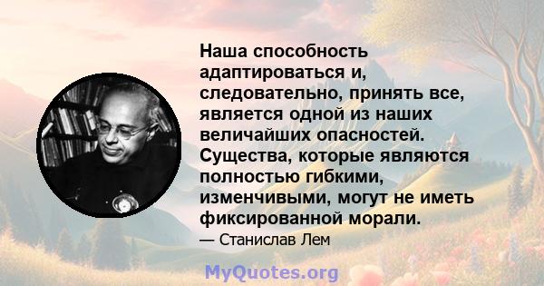 Наша способность адаптироваться и, следовательно, принять все, является одной из наших величайших опасностей. Существа, которые являются полностью гибкими, изменчивыми, могут не иметь фиксированной морали.