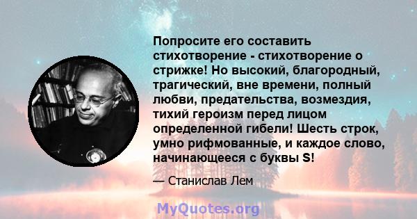 Попросите его составить стихотворение - стихотворение о стрижке! Но высокий, благородный, трагический, вне времени, полный любви, предательства, возмездия, тихий героизм перед лицом определенной гибели! Шесть строк,