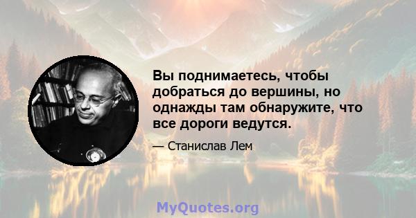 Вы поднимаетесь, чтобы добраться до вершины, но однажды там обнаружите, что все дороги ведутся.