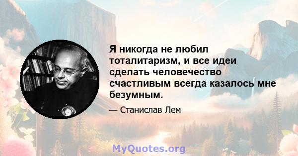 Я никогда не любил тоталитаризм, и все идеи сделать человечество счастливым всегда казалось мне безумным.