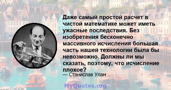 Даже самый простой расчет в чистой математике может иметь ужасные последствия. Без изобретения бесконечно массивного исчисления большая часть нашей технологии была бы невозможно. Должны ли мы сказать, поэтому, что