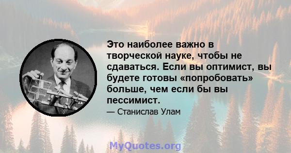 Это наиболее важно в творческой науке, чтобы не сдаваться. Если вы оптимист, вы будете готовы «попробовать» больше, чем если бы вы пессимист.