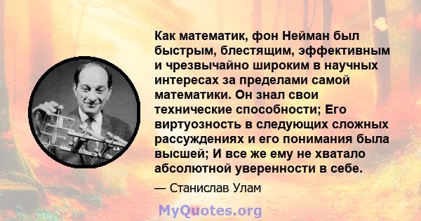 Как математик, фон Нейман был быстрым, блестящим, эффективным и чрезвычайно широким в научных интересах за пределами самой математики. Он знал свои технические способности; Его виртуозность в следующих сложных