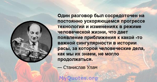 Один разговор был сосредоточен на постоянно ускоряющемся прогрессе технологий и изменениях в режиме человеческой жизни, что дает появление приближения к какой -то важной сингулярности в истории расы, за которой