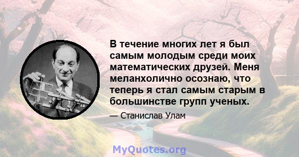 В течение многих лет я был самым молодым среди моих математических друзей. Меня меланхолично осознаю, что теперь я стал самым старым в большинстве групп ученых.