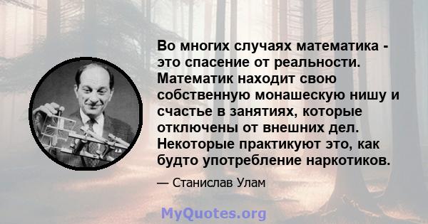 Во многих случаях математика - это спасение от реальности. Математик находит свою собственную монашескую нишу и счастье в занятиях, которые отключены от внешних дел. Некоторые практикуют это, как будто употребление