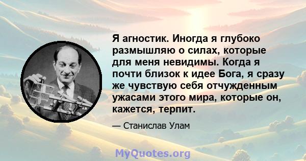 Я агностик. Иногда я глубоко размышляю о силах, которые для меня невидимы. Когда я почти близок к идее Бога, я сразу же чувствую себя отчужденным ужасами этого мира, которые он, кажется, терпит.