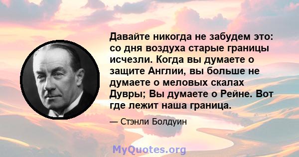 Давайте никогда не забудем это: со дня воздуха старые границы исчезли. Когда вы думаете о защите Англии, вы больше не думаете о меловых скалах Дувры; Вы думаете о Рейне. Вот где лежит наша граница.