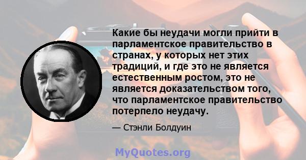 Какие бы неудачи могли прийти в парламентское правительство в странах, у которых нет этих традиций, и где это не является естественным ростом, это не является доказательством того, что парламентское правительство