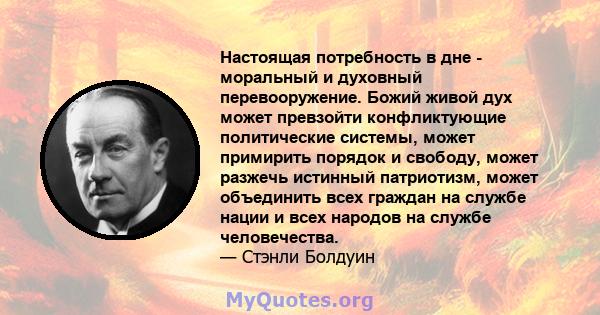 Настоящая потребность в дне - моральный и духовный перевооружение. Божий живой дух может превзойти конфликтующие политические системы, может примирить порядок и свободу, может разжечь истинный патриотизм, может