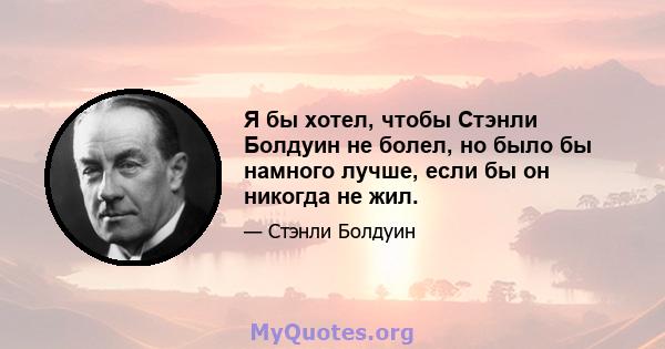 Я бы хотел, чтобы Стэнли Болдуин не болел, но было бы намного лучше, если бы он никогда не жил.