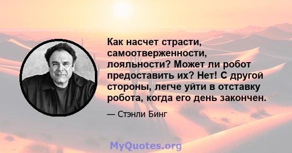 Как насчет страсти, самоотверженности, лояльности? Может ли робот предоставить их? Нет! С другой стороны, легче уйти в отставку робота, когда его день закончен.