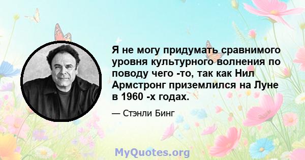 Я не могу придумать сравнимого уровня культурного волнения по поводу чего -то, так как Нил Армстронг приземлился на Луне в 1960 -х годах.