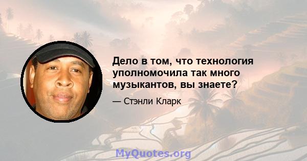 Дело в том, что технология уполномочила так много музыкантов, вы знаете?