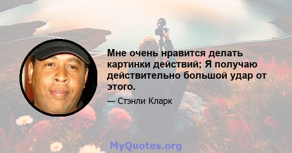 Мне очень нравится делать картинки действий; Я получаю действительно большой удар от этого.