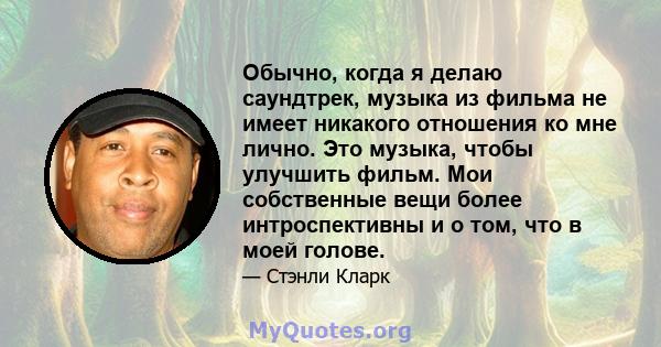 Обычно, когда я делаю саундтрек, музыка из фильма не имеет никакого отношения ко мне лично. Это музыка, чтобы улучшить фильм. Мои собственные вещи более интроспективны и о том, что в моей голове.