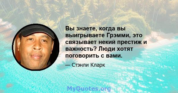 Вы знаете, когда вы выигрываете Грэмми, это связывает некий престиж и важность? Люди хотят поговорить с вами.