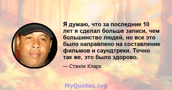 Я думаю, что за последние 10 лет я сделал больше записи, чем большинство людей, но все это было направлено на составление фильмов и саундтреки. Точно так же, это было здорово.