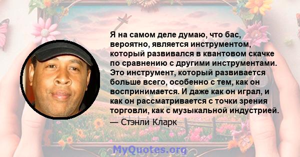 Я на самом деле думаю, что бас, вероятно, является инструментом, который развивался в квантовом скачке по сравнению с другими инструментами. Это инструмент, который развивается больше всего, особенно с тем, как он