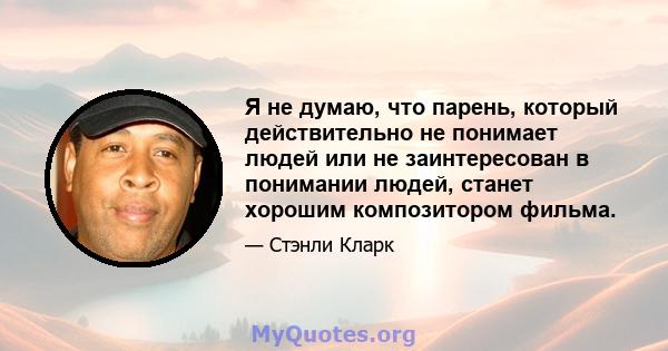 Я не думаю, что парень, который действительно не понимает людей или не заинтересован в понимании людей, станет хорошим композитором фильма.