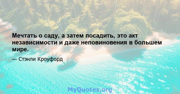 Мечтать о саду, а затем посадить, это акт независимости и даже неповиновения в большем мире.