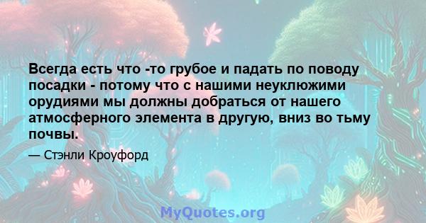 Всегда есть что -то грубое и падать по поводу посадки - потому что с нашими неуклюжими орудиями мы должны добраться от нашего атмосферного элемента в другую, вниз во тьму почвы.