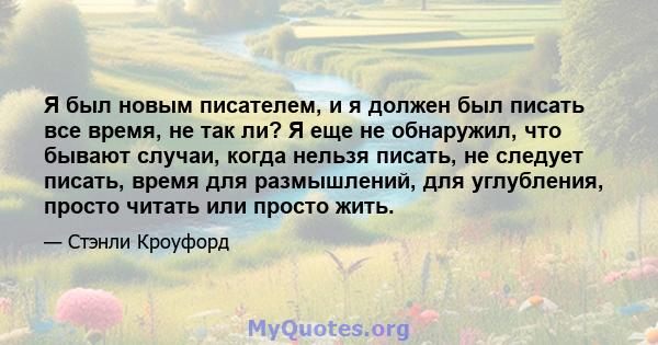 Я был новым писателем, и я должен был писать все время, не так ли? Я еще не обнаружил, что бывают случаи, когда нельзя писать, не следует писать, время для размышлений, для углубления, просто читать или просто жить.