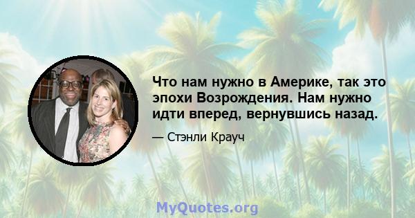 Что нам нужно в Америке, так это эпохи Возрождения. Нам нужно идти вперед, вернувшись назад.