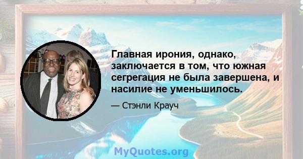 Главная ирония, однако, заключается в том, что южная сегрегация не была завершена, и насилие не уменьшилось.