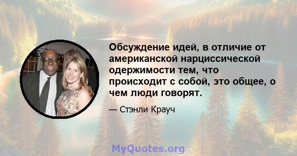 Обсуждение идей, в отличие от американской нарциссической одержимости тем, что происходит с собой, это общее, о чем люди говорят.