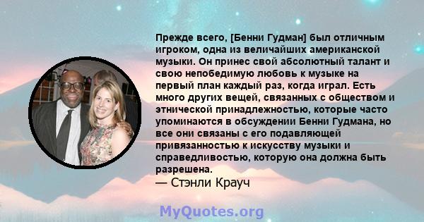 Прежде всего, [Бенни Гудман] был отличным игроком, одна из величайших американской музыки. Он принес свой абсолютный талант и свою непобедимую любовь к музыке на первый план каждый раз, когда играл. Есть много других