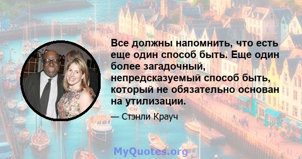 Все должны напомнить, что есть еще один способ быть. Еще один более загадочный, непредсказуемый способ быть, который не обязательно основан на утилизации.