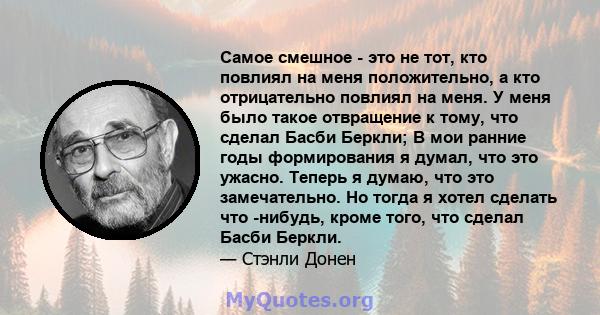 Самое смешное - это не тот, кто повлиял на меня положительно, а кто отрицательно повлиял на меня. У меня было такое отвращение к тому, что сделал Басби Беркли; В мои ранние годы формирования я думал, что это ужасно.