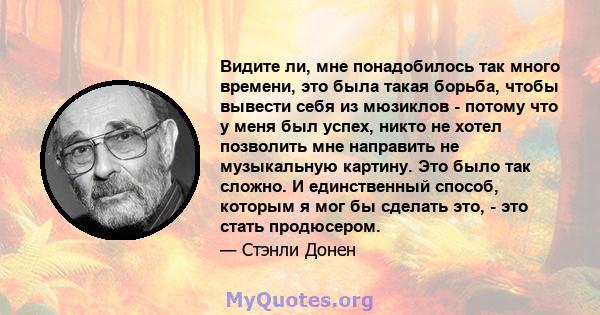 Видите ли, мне понадобилось так много времени, это была такая борьба, чтобы вывести себя из мюзиклов - потому что у меня был успех, никто не хотел позволить мне направить не музыкальную картину. Это было так сложно. И