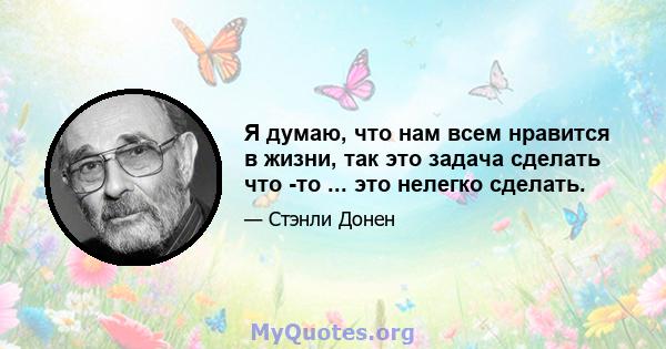 Я думаю, что нам всем нравится в жизни, так это задача сделать что -то ... это нелегко сделать.