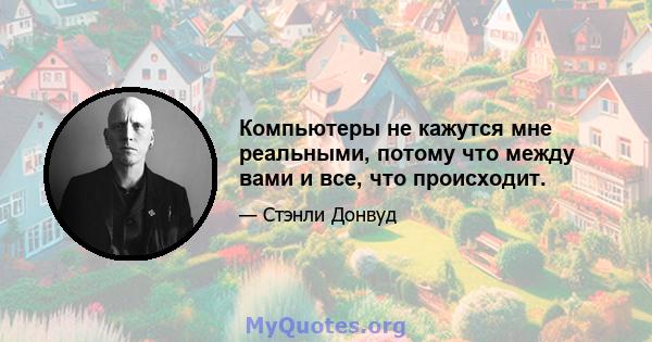 Компьютеры не кажутся мне реальными, потому что между вами и все, что происходит.