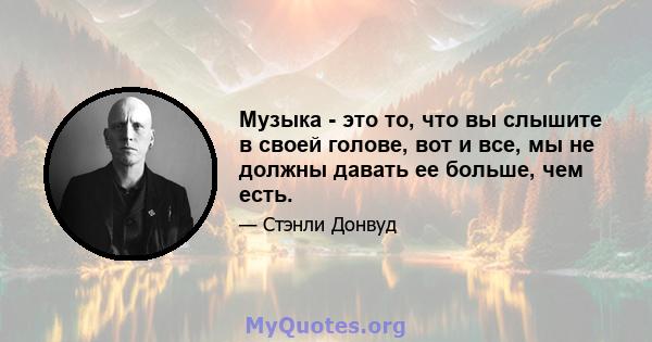 Музыка - это то, что вы слышите в своей голове, вот и все, мы не должны давать ее больше, чем есть.