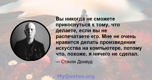 Вы никогда не сможете прикоснуться к тому, что делаете, если вы не распечатаете его. Мне не очень нравится делать произведения искусства на компьютере, потому что, похоже, я ничего не сделал.