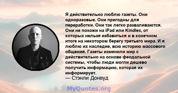 Я действительно люблю газеты. Они одноразовые. Они пригодны для переработки. Они так легко разваливаются. Они не похожи на iPad или Kindles, от которых нельзя избавиться и в конечном итоге на некотором берегу третьего