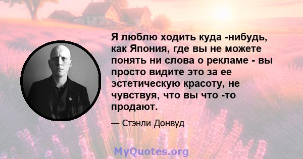 Я люблю ходить куда -нибудь, как Япония, где вы не можете понять ни слова о рекламе - вы просто видите это за ее эстетическую красоту, не чувствуя, что вы что -то продают.