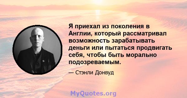 Я приехал из поколения в Англии, который рассматривал возможность зарабатывать деньги или пытаться продвигать себя, чтобы быть морально подозреваемым.