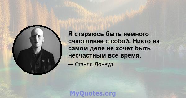 Я стараюсь быть немного счастливее с собой. Никто на самом деле не хочет быть несчастным все время.