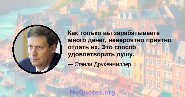 Как только вы зарабатываете много денег, невероятно приятно отдать их. Это способ удовлетворить душу.