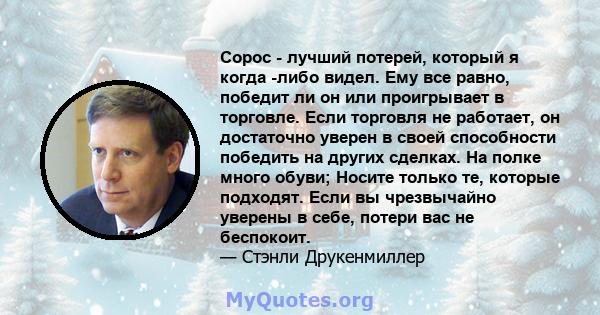 Сорос - лучший потерей, который я когда -либо видел. Ему все равно, победит ли он или проигрывает в торговле. Если торговля не работает, он достаточно уверен в своей способности победить на других сделках. На полке