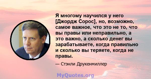 Я многому научился у него [Джордж Сорос], но, возможно, самое важное, что это не то, что вы правы или неправильно, а это важно, а сколько денег вы зарабатываете, когда правильно и сколько вы теряете, когда не правы.