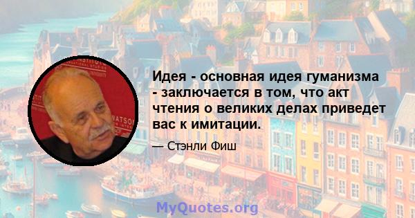 Идея - основная идея гуманизма - заключается в том, что акт чтения о великих делах приведет вас к имитации.