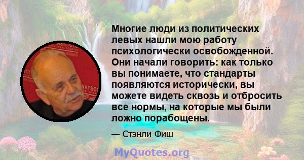 Многие люди из политических левых нашли мою работу психологически освобожденной. Они начали говорить: как только вы понимаете, что стандарты появляются исторически, вы можете видеть сквозь и отбросить все нормы, на